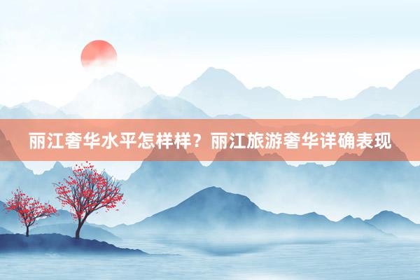 丽江奢华水平怎样样？丽江旅游奢华详确表现